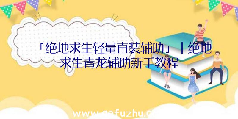 「绝地求生轻量直装辅助」|绝地求生青龙辅助新手教程